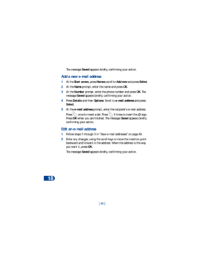 Page 9318
[ 86 ] The message Saved appears briefly, confirming your action.
Add a new e-mail address
1At the Start screen, press Names, scroll to Add new and press Select.
2At the Name prompt, enter the name and press OK. 
3At the Number prompt, enter the phone number and press OK. The 
message Saved appears briefly, confirming your action.
4Press Details and then Options. Scroll to e-mail address and press 
Select.  
5At the e-mail address prompt, enter the recipient’s e-mail address. 
Press   once to insert a...