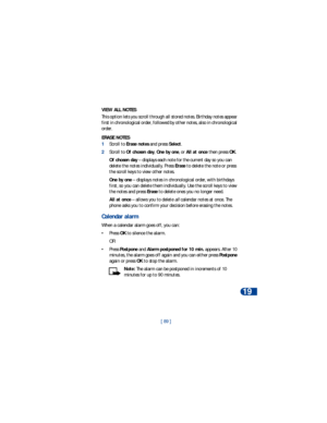 Page 96[ 89 ]Personal digital assistant
19
VIEW ALL NOTES
This option lets you scroll through all stored notes. Birthday notes appear 
first in chronological order, followed by other notes, also in chronological 
order.
ERASE NOTES
1Scroll to Erase notes and press Select.
2Scroll to Of chosen day, One by one, or All at once then press OK.
Of chosen day – displays each note for the current day so you can 
delete the notes individually. Press Erase to delete the note or press 
the scroll keys to view other...