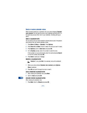 Page 9719
[ 90 ]
Send or receive calendar notes
When someone sends you a calendar note, your phone displays Calendar 
note received. You can save the note in your calendar and work with it in 
the same way as any other note in your calendar, including setting an 
alarm.
SEND A CALENDAR NOTE
You can send a note you have created to another phone user (if the person 
has a phone that can receive calendar notes).
1Press Menu 8 (Menu > Calendar). Press Options.
2Press View all and Select. Scroll to select the note...