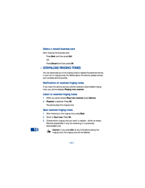 Page 9919
[ 92 ]
Delete a viewed business card
After viewing the business card:
Press Back and then press Exit. 
OR
Press Discard and then press OK.
 • DOWNLOAD RINGING TONES
You can download up to five ringing tones to replace the personal entries 
in your list of ringing tones. For details about this service, please contact 
your wireless service provider.
Notification of received ringing tones.
If you have this service and your phone receives a downloaded ringing 
tone, your phone displays Ringing tone...