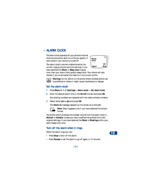 Page 100[ 93 ]Personal digital assistant
19
 •ALARM CLOCK
The alarm clock operates off your phone’s internal 
clock and sounds an alert at a time you specify. It 
even works if your phone is turned off. 
The alarm clock’s volume is determined by the 
current ringing volume and tone settings. If you 
have selected the Silent or Beep once ringing 
tone, then your alarm clock quietly beeps once. Your phone will also 
vibrate if you’ve activated this feature in the current profile.
Warning: Do not switch on the...