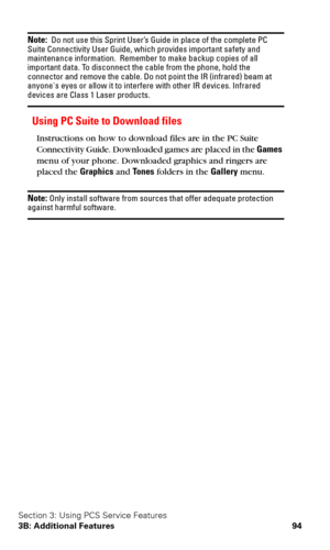 Page 101Section 3: Using PCS Service Features
3B: Additional Features 94
Note:  Do not use this Sprint User’s Guide in place of the complete PC 
Suite Connectivity User Guide, which provides important safety and 
maintenance information.  Remember to make backup copies of all 
important data. To disconnect the cable from the phone, hold the 
connector and remove the cable. Do not point the IR (infrared) beam at 
anyones eyes or allow it to interfere with other IR devices. Infrared 
devices are Class 1 Laser...