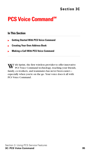 Page 102Section 3: Using PCS Service Features
3C: PCS Voice Command 95
Section 3C
PCS Voice CommandSM
In This Section
Getting Started With PCS Voice Command
Creating Your Own Address Book
Making a Call With PCS Voice Command
ith Sprint, the first wireless provider to offer innovative 
PCS Vo i c e Command technology, reaching your friends, 
family, co-workers, and teammates has never been easier—
especially when you’re on the go. Your voice does it all with 
PCS
 Vo i c e Command.
W 