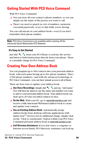 Page 103Section 3: Using PCS Service Features
3C: PCS Voice Command 96
Getting Started With PCS Voice Command
With PCS Voice Command:
You can store all your contact’s phone numbers, so you can 
simply say the name of the person you want to call.
There’s no need to punch in a lot of numbers, memorize 
voicemail passwords, or try to dial while you’re driving.
You can call anyone in your address book—even if you don’t 
remember their phone number.
Note: PCS Voice Command is not available while roaming off the...