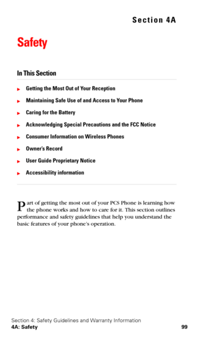 Page 106Section 4: Safety Guidelines and Warranty Information
4A: Safety 99
Section 4A
Safety
In This Section
Getting the Most Out of Your Reception
Maintaining Safe Use of and Access to Your Phone
Caring for the Battery
Acknowledging Special Precautions and the FCC Notice
Consumer Information on Wireless Phones
Owner’s Record
User Guide Proprietary Notice
Accessibility information
art of getting the most out of your PCS Phone is learning how 
the phone works and how to care for it. This section outlines...