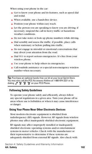 Page 109Section 4: Safety Guidelines and Warranty Information
4A: Safety 102
When using your phone in the car:
Get to know your phone and its features, such as speed dial  
and redial.
When available, use a hands-free device.
Position your phone within easy reach.
Let the person you are speaking to know you are driving; if 
necessary, suspend the call in heavy traffic or hazardous 
weather conditions.
Do not take notes or look up phone numbers while driving.
Dial sensibly and assess the traffic; if...