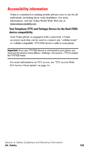 Page 136Section 4: Safety Guidelines and Warranty Information
4A: Safety 129
Accessibility information
Nokia is committed to making mobile phones easy to use for all 
individuals, including those with disabilities. For more 
information, visit the Nokia World Wide Web site at 
www.nokiaaccessibility.com.
Text Telephone (TTY) and Teletype Device for the Deaf (TDD) 
device compatibility
Your Nokia phone is equipped with a universal, 2.5-mm 
accessory jack that can be used to connect any “cellular ready” 
or...