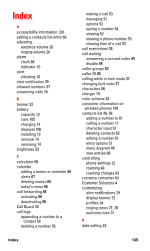 Page 142Index 135
Index
A
accessibility information 129
adding a contacts list entry 60
adjusting
earpiece volume 26
ringing volume 26
alarm
clock 66
indicator 10
alert
vibrating 10
alert notification 29
allowed numbers 37
answering calls 18
B
banner 32
battery
capacity 12
care 105
charging 14
disposal 106
installing 13
removal 14
removing 14
brightness 33
C
calculator 68
calendar
adding a memo or reminder 66
alerts 67
deleting events 68
today’s menu 66
call forwarding 86
activating 86
deactivating 86
Call Guard...