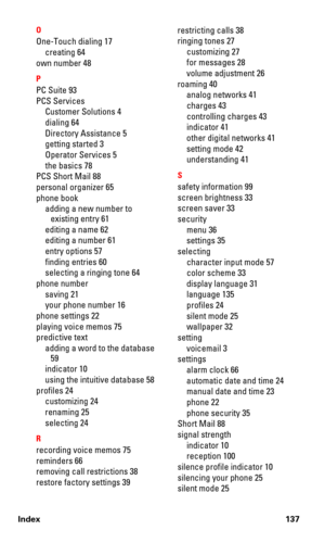 Page 144Index 137O
One-Touch dialing 17
creating 64
own number 48
P
PC Suite 93
PCS Services
Customer Solutions 4
dialing 64
Directory Assistance 5
getting started 3
Operator Services 5
the basics 78
PCS Short Mail 88
personal organizer 65
phone book
adding a new number to 
existing entry 61
editing a name 62
editing a number 61
entry options 57
finding entries 60
selecting a ringing tone 64
phone number
saving 21
your phone number 16
phone settings 22
playing voice memos 75
predictive text
adding a word to the...