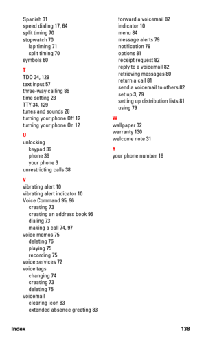 Page 145Index 138
Spanish 31
speed dialing 17, 64
split timing 70
stopwatch 70
lap timing 71
split timing 70
symbols 60
T
TDD 34, 129
text input 57
three-way calling 86
time setting 23
TTY 34, 129
tunes and sounds 28
turning your phone Off 12
turning your phone On 12
U
unlocking
keypad 39
phone 36
your phone 3
unrestricting calls 38
V
vibrating alert 10
vibrating alert indicator 10
Voice Command 95, 96
creating 73
creating an address book 96
dialing 73
making a call 74, 97
voice memos 75
deleting 76
playing 75...