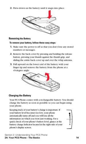 Page 21Section 2: Understanding Your PCS Phone
2A: Your PCS Phone - The Basics 14
2.Press down on the battery until it snaps into place.
Removing the Battery
To remove your battery, follow these easy steps:
1.Make sure the power is off so that you don’t lose any stored 
numbers or messages.
2.Remove the back cover by pressing and holding the release 
button, pressing your thumb against the thumb grip, and 
sliding the entire back cover up and over the whip antenna.
3.Pull upward on the lower end of the battery...