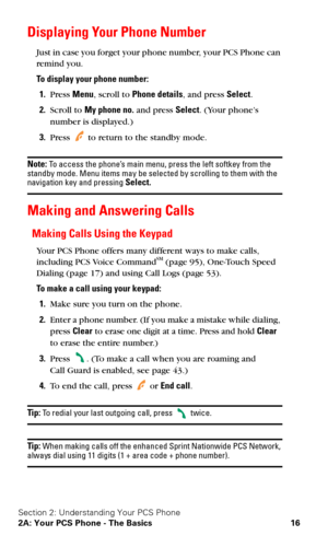 Page 23Section 2: Understanding Your PCS Phone
2A: Your PCS Phone - The Basics 16
Displaying Your Phone Number
Just in case you forget your phone number, your PCS Phone can  
remind you.
To display your phone number:
1.Press Menu, scroll to Phone details, and press Select.
2.Scroll to My phone no. and press Select. (Your phone’s 
number is displayed.)
3.Press  to return to the standby mode.
Note: To access the phone’s main menu, press the left softkey from the 
standby mode. Menu items may be selected by...