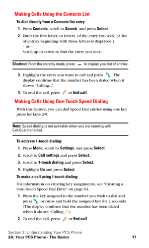 Page 24Section 2: Understanding Your PCS Phone
2A: Your PCS Phone - The Basics 17
Making Calls Using the Contacts List
To dial directly from a Contacts list entry:
1.Press Contacts, scroll to Search, and press Select.
2.Enter the first letter, or letters, of the entry you seek. (A list 
of entries beginning with those letters is displayed.)
 
– or – 
Scroll up or down to find the entry you seek.
Shortcut: From the standby mode, press  to display your list of entries.
3.Highlight the entry you want to call and...