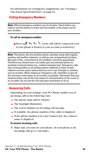 Page 25Section 2: Understanding Your PCS Phone
2A: Your PCS Phone - The Basics 18
For information on creating key assignments, see Creating a 
One-Touch Speed Dial Entry on page 64.
Calling Emergency Numbers
Note: Official emergency numbers vary by location. Check before you 
need to use this feature to make sure the number is the proper one for 
your location.
To call an emergency number:
Press    . (Your call will be connected even 
if your phone is locked or your account is restricted.)
Note: This phone,...