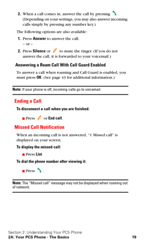 Page 26Section 2: Understanding Your PCS Phone
2A: Your PCS Phone - The Basics 19
2.When a call comes in, answer the call by pressing . 
(Depending on your settings, you may also answer incoming 
calls simply by pressing any number key.)
The following options are also available:
1.Press Answer to answer the call. 
– or –
2.Press Silence or  to mute the ringer. (If you do not 
answer the call, it is forwarded to your voicemail.)
Answering a Roam Call With Call Guard Enabled
To answer a call when roaming and Call...