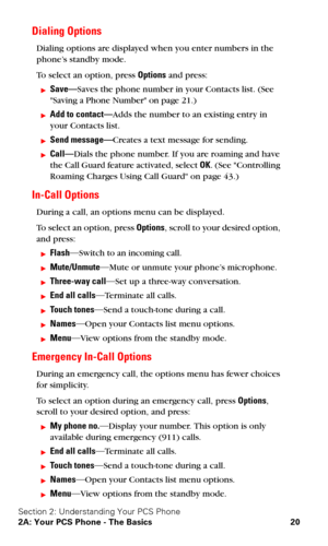 Page 27Section 2: Understanding Your PCS Phone
2A: Your PCS Phone - The Basics 20
Dialing Options
Dialing options are displayed when you enter numbers in the 
phone’s standby mode.
To select an option, press Options and press:
Save—Saves the phone number in your Contacts list. (See 
Saving a Phone Number on page 21.)
Add to contact—Adds the number to an existing entry in 
your Contacts list.
Send message—Creates a text message for sending.
Call—Dials the phone number. If you are roaming and have 
the Call...