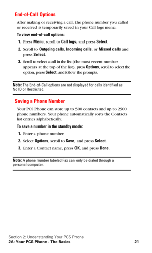 Page 28Section 2: Understanding Your PCS Phone
2A: Your PCS Phone - The Basics 21
End-of-Call Options
After making or receiving a call, the phone number you called 
or received is temporarily saved in your Call logs menu. 
To view end-of-call options:
1.Press Menu, scroll to Call logs, and press Select.
2.Scroll to Outgoing calls, Incoming calls, or Missed calls and 
press Select.
3.Scroll to select a call in the list (the most recent number 
appears at the top of the list), press Options, scroll to select the...