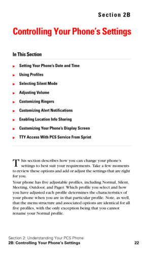 Page 29Section 2: Understanding Your PCS Phone
2B: Controlling Your Phone’s Settings 22
Section 2B
Controlling Your Phone’s Settings
In This Section
Setting Your Phone’s Date and Time
Using Profiles
Selecting Silent Mode
Adjusting Volume
Customizing Ringers
Customizing Alert Notifications
Enabling Location Info Sharing
Customizing Your Phone’s Display Screen
TTY Access With PCS Service From Sprint
his section describes how you can change your phone’s 
settings to best suit your requirements. Take a few...