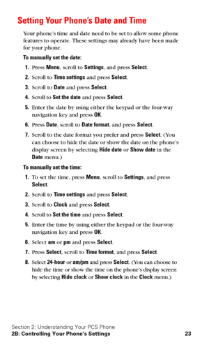 Page 30Section 2: Understanding Your PCS Phone
2B: Controlling Your Phone’s Settings 23
Setting Your Phone’s Date and Time
Your phone’s time and date need to be set to allow some phone 
features to operate. These settings may already have been made 
for your phone.
To manually set the date:
1.Press Menu, scroll to Settings, and press Select.
2.Scroll to Time settings and press Select.
3.Scroll to Date and press Select.
4.Scroll to Set the date and press Select.
5.Enter the date by using either the keypad or the...