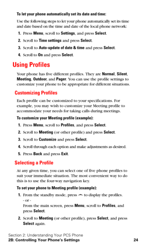 Page 31Section 2: Understanding Your PCS Phone
2B: Controlling Your Phone’s Settings 24
To let your phone automatically set its date and time:
Use the following steps to let your phone automatically set its time 
and date based on the time and date of the local phone network:
1.Press Menu, scroll to Settings, and press Select.
2.Scroll to Time settings and press Select.
3.Scroll to Auto-update of date & time and press Select.
4.Scroll to On and press Select.
Using Profiles
Your phone has five different...