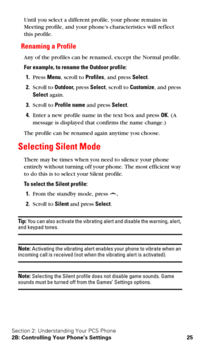 Page 32Section 2: Understanding Your PCS Phone
2B: Controlling Your Phone’s Settings 25
Until you select a different profile, your phone remains in 
Meeting profile, and your phone’s characteristics will ref lect 
this profile.
Renaming a Profile
Any of the profiles can be renamed, except the Normal profile.
For example, to rename the Outdoor profile:
1.Press Menu, scroll to Profiles, and press Select.
2.Scroll to Outdoor, press Select, scroll to Customize, and press 
Select again.
3.Scroll to Profile name and...