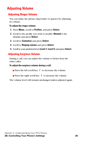 Page 33Section 2: Understanding Your PCS Phone
2B: Controlling Your Phone’s Settings 26
Adjusting Volume
Adjusting Ringer Volume
You can make the phone ring louder or quieter by adjusting 
its volume.
To adjust the ringer volume:
1.Press Menu, scroll to Profiles, and press Select.
2.Scroll to the profile you wish to modify (Normal is the 
default) and press Select.
3.Scroll to Customize and press Select.
4.Scroll to Ringing volume and press Select.
5.Scroll to your preferred level (Level 1–Level 5) and press...