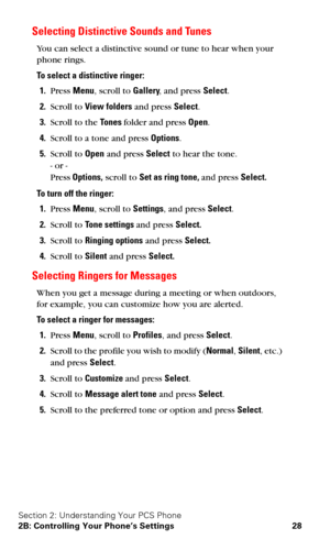 Page 35Section 2: Understanding Your PCS Phone
2B: Controlling Your Phone’s Settings 28
Selecting Distinctive Sounds and Tunes
You can select a distinctive sound or tune to hear when your 
phone rings.
To select a distinctive ringer:
1.Press Menu, scroll to Gallery, and press Select.
2.Scroll to View folders and press Select.
3.Scroll to the Tones folder and press Open.
4.Scroll to a tone and press Options.
5.Scroll to Open and press Select to hear the tone. 
- or - 
Press Options, scroll to Set as ring tone,...