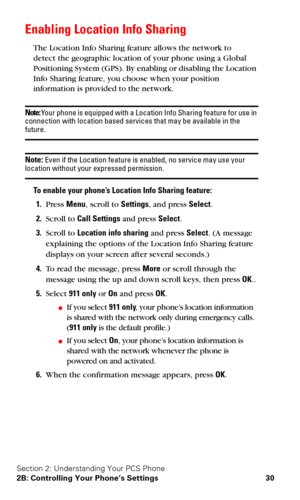 Page 37Section 2: Understanding Your PCS Phone
2B: Controlling Your Phone’s Settings 30
Enabling Location Info Sharing
The Location Info Sharing feature allows the network to  
detect the geographic location of your phone using a Global 
Positioning System (GPS). By enabling or disabling the Location 
Info Sharing feature, you choose when your position 
information is provided to the network.
Note: Your phone is equipped with a Location Info Sharing feature for use in 
connection with location based services...