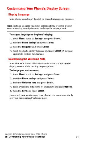 Page 38Section 2: Understanding Your PCS Phone
2B: Controlling Your Phone’s Settings 31
Customizing Your Phone’s Display Screen
Display Language
Your phone can display English or Spanish menus and prompts.
Tip: Selecting a language you do not understand may present a problem when attempting to navigate menus to change the language back.
To assign a language for the phone’s display:
1.Press Menu, scroll to Settings, and press Select.
2.Scroll to Phone settings and press Select.
3.Scroll to Language and press...