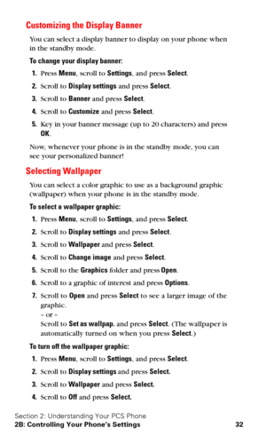 Page 39Section 2: Understanding Your PCS Phone
2B: Controlling Your Phone’s Settings 32
Customizing the Display Banner
You can select a display banner to display on your phone when 
in the standby mode.
To change your display banner:
1.Press Menu, scroll to Settings, and press Select.
2.Scroll to Display settings and press Select.
3.Scroll to Banner and press Select.
4.Scroll to Customize and press Select.
5.Key in your banner message (up to 20 characters) and press 
OK.
Now, whenever your phone is in the...