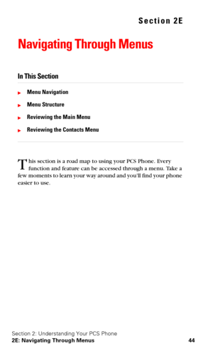 Page 51Section 2: Understanding Your PCS Phone
2E: Navigating Through Menus 44
Section 2E
Navigating Through Menus
In This Section
Menu Navigation
Menu Structure
Reviewing the Main Menu
Reviewing the Contacts Menu
his section is a road map to using your PCS Phone. Every 
function and feature can be accessed through a menu. Take a 
few moments to learn your way around and you’ll find your phone 
easier to use.T 