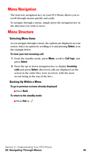Page 52Section 2: Understanding Your PCS Phone
2E: Navigating Through Menus 45
Menu Navigation
The four-way navigation key on your PCS Phone allows you to 
scroll through menus quickly and easily.
To navigate through a menu, simply press the navigation key in 
the direction you wish to move.
Menu Structure
Selecting Menu Items
As you navigate through a menu, the options are displayed on your 
screen. Select an option by scrolling to it and pressing Select, as in 
the example below.
To view your last incoming...