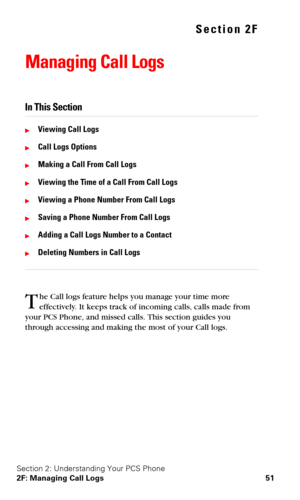Page 58Section 2: Understanding Your PCS Phone
2F: Managing Call Logs 51
Section 2F
Managing Call Logs
In This Section
Viewing Call Logs
Call Logs Options
Making a Call From Call Logs
Viewing the Time of a Call From Call Logs
Viewing a Phone Number From Call Logs
Saving a Phone Number From Call Logs
Adding a Call Logs Number to a Contact
Deleting Numbers in Call Logs
he Call logs feature helps you manage your time more 
effectively. It keeps track of incoming calls, calls made from 
your PCS Phone, and...