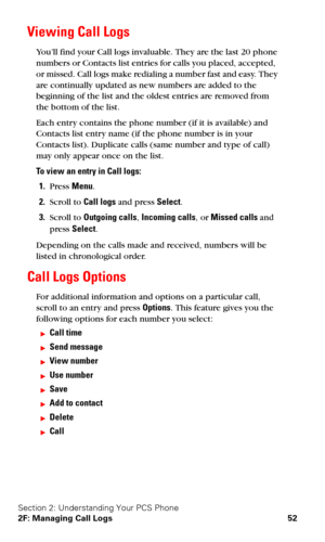 Page 59Section 2: Understanding Your PCS Phone
2F: Managing Call Logs 52
Viewing Call Logs 
You’ll find your Call logs invaluable. They are the last 20 phone 
numbers or Contacts list entries for calls you placed, accepted,  
or missed. Call logs make redialing a number fast and easy. They 
are continually updated as new numbers are added to the 
beginning of the list and the oldest entries are removed from 
the bottom of the list.
Each entry contains the phone number (if it is available) and 
Contacts list...