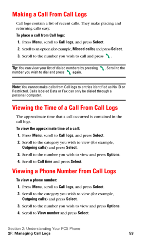 Page 60Section 2: Understanding Your PCS Phone
2F: Managing Call Logs 53
Making a Call From Call Logs
Call logs contain a list of recent calls. They make placing and 
returning calls easy.
To place a call from Call logs:
1.Press Menu, scroll to Call logs, and press Select.
2.Scroll to an option (for example, Missed calls) and press Select.
3.Scroll to the number you wish to call and press .
Tip: You can view your list of dialed numbers by pressing . Scroll to the number you wish to dial and press  again.
Note:...
