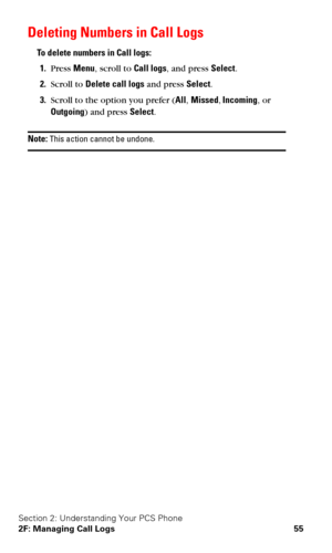 Page 62Section 2: Understanding Your PCS Phone
2F: Managing Call Logs 55
Deleting Numbers in Call Logs
To delete numbers in Call logs:
1.Press Menu, scroll to Call logs, and press Select.
2.Scroll to Delete call logs and press Select.
3.Scroll to the option you prefer (All, Missed, Incoming, or 
Outgoing) and press Select.
Note: This action cannot be undone. 