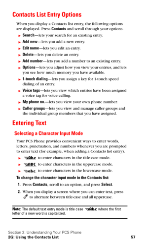 Page 64Section 2: Understanding Your PCS Phone
2G: Using the Contacts List 57
Contacts List Entry Options
When you display a Contacts list entry, the following options 
are displayed. Press Contacts and scroll through your options.
Search—lets your search for an existing entry.
Add new—lets you add a new entry. 
Edit name—lets you edit an entry.
Delete—lets you delete an entry.
Add number—lets you add a number to an existing entry.
Options—lets you adjust how you view your entries, and lets 
you see how...