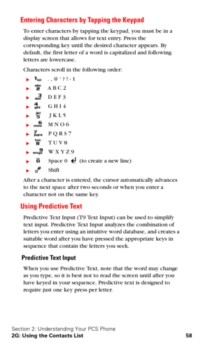 Page 65Section 2: Understanding Your PCS Phone
2G: Using the Contacts List 58
Entering Characters by Tapping the Keypad
To enter characters by tapping the keypad, you must be in a 
display screen that allows for text entry. Press the 
corresponding key until the desired character appears. By 
default, the first letter of a word is capitalized and following 
letters are lowercase. 
Characters scroll in the following order:
   . , @ ‘ ? ! - 1
   A B C 2
   D E F 3
   G H I 4
    J K L 5
   M N O 6
   P Q R...