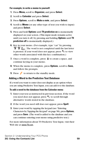 Page 66Section 2: Understanding Your PCS Phone
2G: Using the Contacts List 59
For example, to write a memo to yourself:
1.Press Menu, scroll to Organizer, and press Select.
2.Scroll to Calendar and press Select.
3.Press Options, scroll to Make a note, and press Select.
4.Scroll to Memo (or any other type of text you wish to input) 
and press Select.
5.Press and hold Options until T9 prediction on is momentarily 
displayed on your screen. (This input mode remains active 
until you turn it off, by pressing and...