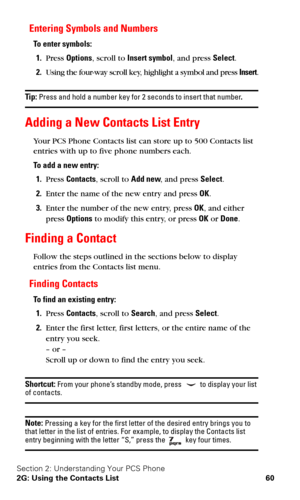 Page 67Section 2: Understanding Your PCS Phone
2G: Using the Contacts List 60
Entering Symbols and Numbers
To enter symbols:
1.Press Options, scroll to Insert symbol, and press Select.
2.Using the four-way scroll key, highlight a symbol and press Insert.
Tip: Press and hold a number key for 2 seconds to insert that number.
Adding a New Contacts List Entry
Your PCS Phone Contacts list can store up to 500 Contacts list 
entries with up to five phone numbers each.
To add a new entry:
1.Press Contacts, scroll to...