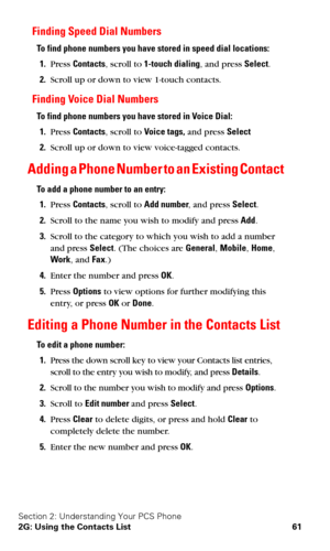 Page 68Section 2: Understanding Your PCS Phone
2G: Using the Contacts List 61
Finding Speed Dial Numbers
To find phone numbers you have stored in speed dial locations:
1.Press Contacts, scroll to 1-touch dialing, and press Select.
2.Scroll up or down to view 1-touch contacts.
Finding Voice Dial Numbers
To find phone numbers you have stored in Voice Dial:
1.Press Contacts, scroll to Voice tags, and press Select
2.Scroll up or down to view voice-tagged contacts.
Adding a Phone Number to an Existing Contact
To add...
