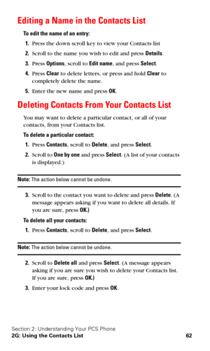 Page 69Section 2: Understanding Your PCS Phone
2G: Using the Contacts List 62
Editing a Name in the Contacts List
To edit the name of an entry:
1.Press the down scroll key to view your Contacts list
2.Scroll to the name you wish to edit and press Details.
3.Press Options, scroll to Edit name, and press Select.
4.Press Clear to delete letters, or press and hold Clear to 
completely delete the name.
5.Enter the new name and press OK.
Deleting Contacts From Your Contacts List
You may want to delete a particular...