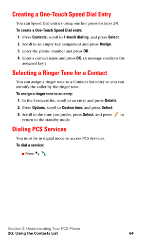 Page 71Section 2: Understanding Your PCS Phone
2G: Using the Contacts List 64
Creating a One-Touch Speed Dial Entry
You can Speed Dial entries using one key press for keys 2-9.
To create a One-Touch Speed Dial entry:
1.Press Contacts, scroll to 1-touch dialing, and press Select.
2.Scroll to an empty key assignment and press Assign.
3.Enter the phone number and press OK.
4.Enter a contact name and press OK. (A message confirms the 
assigned key.)
Selecting a Ringer Tone for a Contact
You can assign a ringer tone...