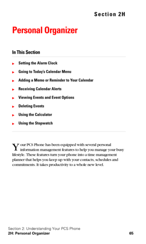 Page 72Section 2: Understanding Your PCS Phone
2H: Personal Organizer 65
Section 2H
Personal Organizer
In This Section
Setting the Alarm Clock
Going to Today’s Calendar Menu
Adding a Memo or Reminder to Your Calendar
Receiving Calendar Alerts
Viewing Events and Event Options
Deleting Events
Using the Calculator
Using the Stopwatch
our PCS Phone has been equipped with several personal 
information management features to help you manage your busy 
lifestyle. These features turn your phone into a time...