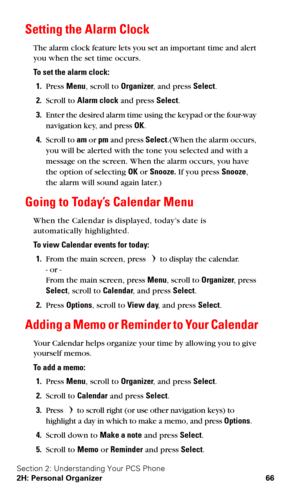 Page 73Section 2: Understanding Your PCS Phone
2H: Personal Organizer 66
Setting the Alarm Clock
The alarm clock feature lets you set an important time and alert 
you when the set time occurs.
To set the alarm clock:
1.Press Menu, scroll to Organizer, and press Select.
2.Scroll to Alarm clock and press Select.
3.Enter the desired alarm time using the keypad or the four-way 
navigation key, and press OK.
4.Scroll to am or pm and press Select.(When the alarm occurs, 
you will be alerted with the tone you selected...