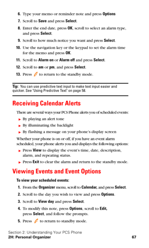 Page 74Section 2: Understanding Your PCS Phone
2H: Personal Organizer 67
6.Type your memo or reminder note and press Options
7.Scroll to Save and press Select.
8.Enter the end date, press OK, scroll to select an alarm type, 
and press Select.
9.Scroll to how much notice you want and press Select.
10.Use the navigation key or the keypad to set the alarm time 
for the memo and press OK.
11.Scroll to Alarm on or Alarm off and press Select.
12.Scroll to am or pm, and press Select.
13.Press  to return to the standby...