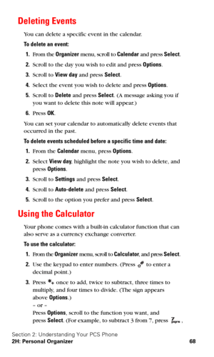 Page 75Section 2: Understanding Your PCS Phone
2H: Personal Organizer 68
Deleting Events
You can delete a specific event in the calendar.
To delete an event:
1.From the Organizer menu, scroll to Calendar and press Select.
2.Scroll to the day you wish to edit and press Options.
3.Scroll to View day and press Select.
4.Select the event you wish to delete and press Options.
5.Scroll to Delete and press Select. (A message asking you if 
you want to delete this note will appear.)
6.Press OK.
You can set your...