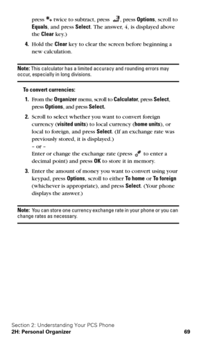 Page 76Section 2: Understanding Your PCS Phone
2H: Personal Organizer 69
press  twice to subtract, press , press Options, scroll to 
Equals, and press Select. The answer, 4, is displayed above 
the Clear key.) 
4.Hold the Clear key to clear the screen before beginning a 
new calculation.
Note: This calculator has a limited accuracy and rounding errors may occur, especially in long divisions.
To convert currencies:
1.From the Organizer menu, scroll to Calculator, press Select, 
press Options, and press Select....