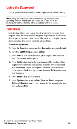 Page 77Section 2: Understanding Your PCS Phone
2H: Personal Organizer 70
Using the Stopwatch
The stopwatch has two timing modes; split timing and lap timing.
Note: Using the stopwatch consumes the battery and the phone’s 
operating time will be reduced. Be careful not to let it run in the 
background when performing other operations with your phone.
Split Timing
Split timing allows you to use the stopwatch to measure total 
elapsed time while also measuring the elapsed time at intervals 
that began at the start...