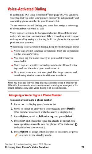 Page 80Section 2: Understanding Your PCS Phone
2I: Using Your Phone’s Voice Services 73
Voice-Activated Dialing
In addition to PCS Voice CommandSM (see page 95), you can use a 
voice tag that you set in your phone’s memory to automatically dial 
an existing phone number in your Contacts list.
To use voice-activated dialing, you must first assign a voice tag 
to the number you wish to call.
Voice tags are sensitive to background noise. Record them and 
make calls in a quiet environment. When recording a voice...